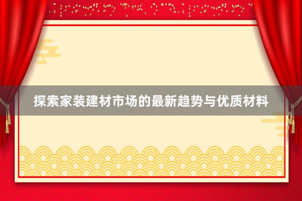 探索家装建材市场的最新趋势与优质材料